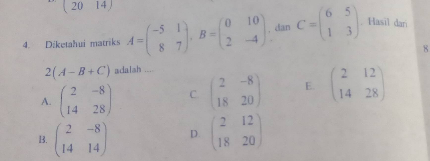 (2014)
4. Diketahui matriks A=beginpmatrix -5&1 8&7endpmatrix , B=beginpmatrix 0&10 2&-4endpmatrix , dan C=beginpmatrix 6&5 1&3endpmatrix. Hasil dari
8
2(A-B+C) adalah ....
A. beginpmatrix 2&-8 14&28endpmatrix
C. beginpmatrix 2&-8 18&20endpmatrix
E. beginpmatrix 2&12 14&28endpmatrix
B. beginpmatrix 2&-8 14&14endpmatrix
D. beginpmatrix 2&12 18&20endpmatrix