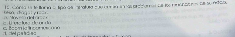 Como se le llama al tipo de literatura que centra en los problemas de los muchachos de su edad,
sexo, drogas y rock.
a. Novela del crack
b. Literatura de onda
c. Boom latinoamericano
d. del petróleo