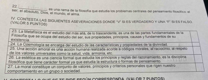 es una rama de la filosofía que estudia los problemas centrales del pensamiento filosófico: el 
ser, el absoluto, Dios, el mundo, el alma. 
IV. CONTESTA LAS SIGUIENTES ASEVERACIONES DONDE "V" SI ES VERDADERO Y UNA "F" SI ES FALSO. 
(VALOR 5 PUNTOS) 
ETE RIde següN CORrESponda. (VAl or 7 Puntos)