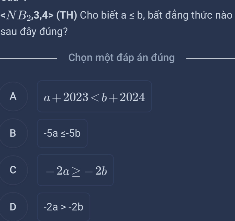 (TH) Cho biết a≤ b , bất đẳng thức nào
sau đây đúng?
_
Chọn một đáp án đúng_
A a+2023
B -5a≤ -5b
C -2a≥ -2b
D -2a>-2b