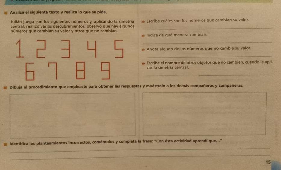 Analiza el siguiente texto y realiza lo que se pide. 
Julián juega con los siguientes números y, aplicando la simetría h Escribe cuáles son los números que cambian su valor. 
_ 
_ 
central, realizó varios descubrimientos; observó que hay algunos 
números que cambian su valor y otros que no cambian. 
_ 
Indica de qué manera cambian. 
_ 
Anota alguno de los números que no cambia su valor. 
_ 
Escribe el nombre de otros objetos que no cambien, cuando le apli- 
cas la simetría central. 
_ 
_ 
Dibuja el procedimiento que empleaste para obtener las respuestas y muéstralo a los demás compañeros y compañeras. 
_ 
Identifica los planteamientos incorrectos, coméntalos y completa la frase: “Con ésta actividad aprendí que...” 
_ 
15