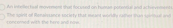 An intellectual movement that focused on human potential and achievements
The spirit of Renaissance society that meant worldly rather than spiritual and
concerned with the here and now.