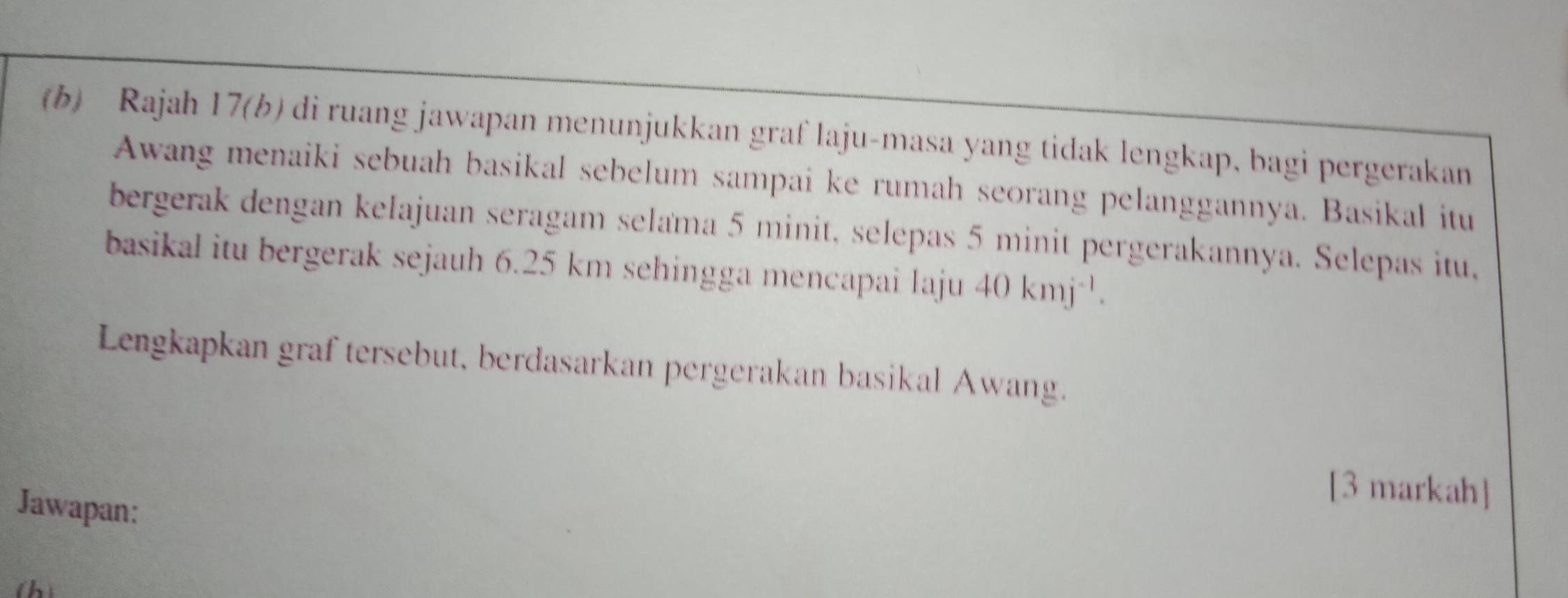 Rajah 17(b) di ruang jawapan menunjukkan graf laju-masa yang tidak lengkap, bagi pergerakan 
Awang menaiki sebuah basikal sebelum sampai ke rumah seorang pelanggannya. Basikal itu 
bergerak dengan kelajuan seragam selama 5 minit, selepas 5 minit pergerakannya. Selepas itu, 
basikal itu bergerak sejauh 6.25 km sehingga mencapai laju 40kmj^(-1). 
Lengkapkan graf tersebut, berdasarkan pergerakan basikal Awang. 
Jawapan: 
[3 markah] 
(h