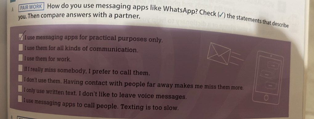 PAIR WORK ] How do you use messaging apps like WhatsApp? Check (✓) the statements that describe
you. Then compare answers with a partner.
I use messaging apps for practical purposes only.
I use them for all kinds of communication.
l use them for work.
If I really miss somebody, I prefer to call them.
I don't use them. Having contact with people far away makes me miss them more.
l only use written text. I don't like to leave voice messages.
l use messaging apps to call people. Texting is too slow.