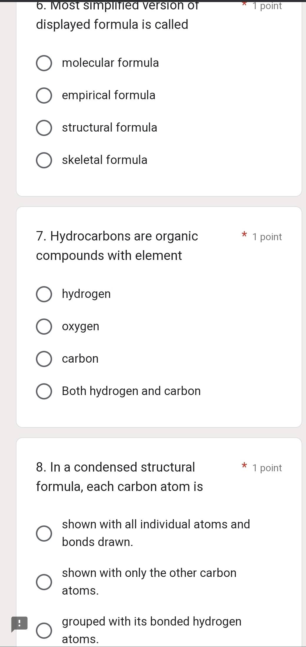 Most simplified version of 1 point
displayed formula is called
molecular formula
empirical formula
structural formula
skeletal formula
7. Hydrocarbons are organic 1 point
compounds with element
hydrogen
oxygen
carbon
Both hydrogen and carbon
8. In a condensed structural 1 point
formula, each carbon atom is
shown with all individual atoms and
bonds drawn.
shown with only the other carbon
atoms.
! grouped with its bonded hydrogen
atoms.