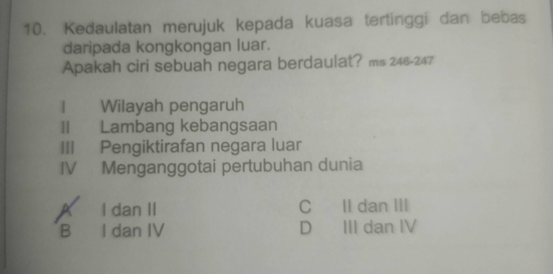 Kedaulatan merujuk kepada kuasa tertinggi dan bebas
daripada kongkongan luar.
Apakah ciri sebuah negara berdaulat? ms 246-247
I Wilayah pengaruh
II Lambang kebangsaan
III Pengiktirafan negara luar
IV Menganggotai pertubuhan dunia
X I dan II C II dan III
B I dan IV D III dan IV