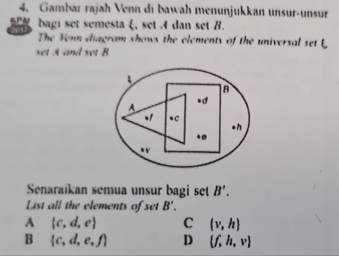 Gambar rajah Venn di bawah menunjukkan unsur-unsur
SCM bagi set semesta ξ, set A dan set B.
2017
The Yenn diagram shows the elements of the universal set b
set A and set B.
Senaraíkan semua unsur bagi set B'. 
List all the elements of set B'.
A  c,d,e
C  v,h
B  c,d,e,f
D  f,h,v