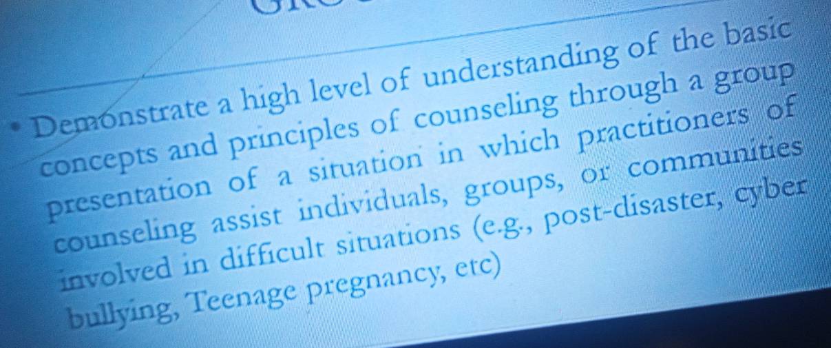 Demonstrate a high level of understanding of the basic 
concepts and principles of counseling through a group 
presentation of a situation in which practitioners of 
counseling assist individuals, groups, or communities 
involved in difficult situations (e.g., post-disaster, cyber 
bullying, Teenage pregnancy, etc)