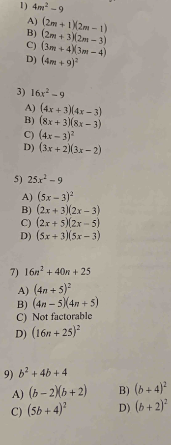 4m^2-9
A) (2m+1)(2m-1)
B) (2m+3)(2m-3)
C) (3m+4)(3m-4)
D) (4m+9)^2
3) 16x^2-9
A) (4x+3)(4x-3)
B) (8x+3)(8x-3)
C) (4x-3)^2
D) (3x+2)(3x-2)
5) 25x^2-9
A) (5x-3)^2
B) (2x+3)(2x-3)
C) (2x+5)(2x-5)
D) (5x+3)(5x-3)
7) 16n^2+40n+25
A) (4n+5)^2
B) (4n-5)(4n+5)
C) Not factorable
D) (16n+25)^2
9) b^2+4b+4
A) (b-2)(b+2) B) (b+4)^2
C) (5b+4)^2 D) (b+2)^2