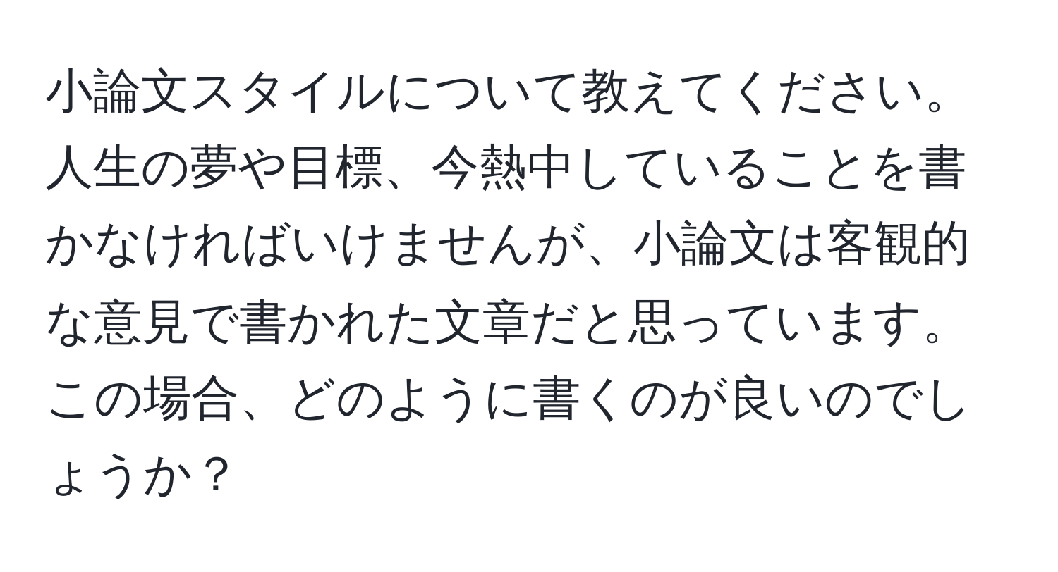 小論文スタイルについて教えてください。人生の夢や目標、今熱中していることを書かなければいけませんが、小論文は客観的な意見で書かれた文章だと思っています。この場合、どのように書くのが良いのでしょうか？