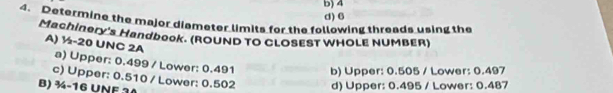 4
d) 6
4. Determine the major diameter limits for the following threads using the
Machinery's Handbook. (ROUND TO CLOSEST WHOLE NUMBER)
A) ½-20 UNC 2A
a) Upper: 0.499 / Lower: 0.491
b) Upper: 0.505 / Lower: 0.497
c) Upper: 0.510 / Lower: 0.502
B) ¾-16 UNF 30
d) Upper: 0.495 / Lower: 0.487