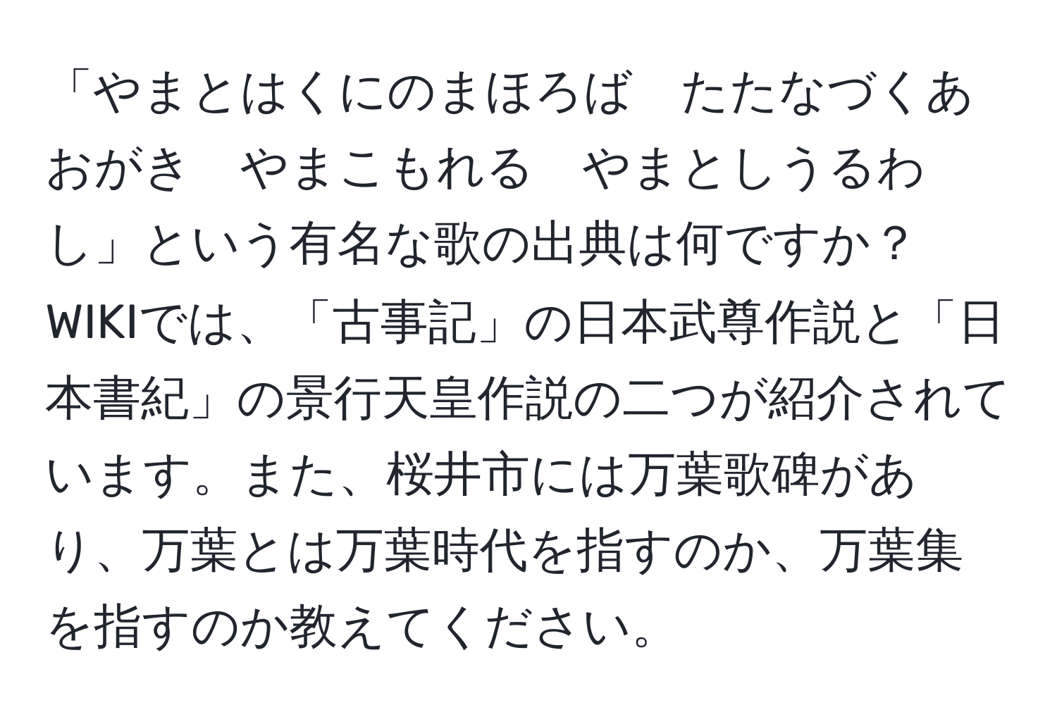 「やまとはくにのまほろば　たたなづくあおがき　やまこもれる　やまとしうるわし」という有名な歌の出典は何ですか？WIKIでは、「古事記」の日本武尊作説と「日本書紀」の景行天皇作説の二つが紹介されています。また、桜井市には万葉歌碑があり、万葉とは万葉時代を指すのか、万葉集を指すのか教えてください。