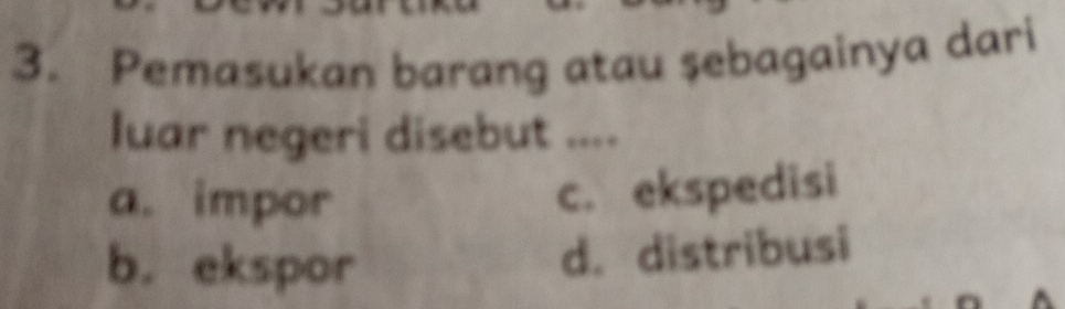 Pemasukan barang atau şebagainya dari
luar negeri disebut ....
a. impor
c. ekspedisi
b. ekspor
d. distribusi