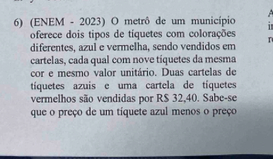 A 
6) (ENEM - 2023) O metrô de um município i 
oferece dois tipos de tíquetes com colorações 
diferentes, azul e vermelha, sendo vendidos em 
cartelas, cada qual com nove tíquetes da mesma 
cor e mesmo valor unitário. Duas cartelas de 
tíquetes azuis e uma cartela de tíquetes 
vermelhos são vendidas por R$ 32,40. Sabe-se 
que o preço de um tíquete azul menos o preço