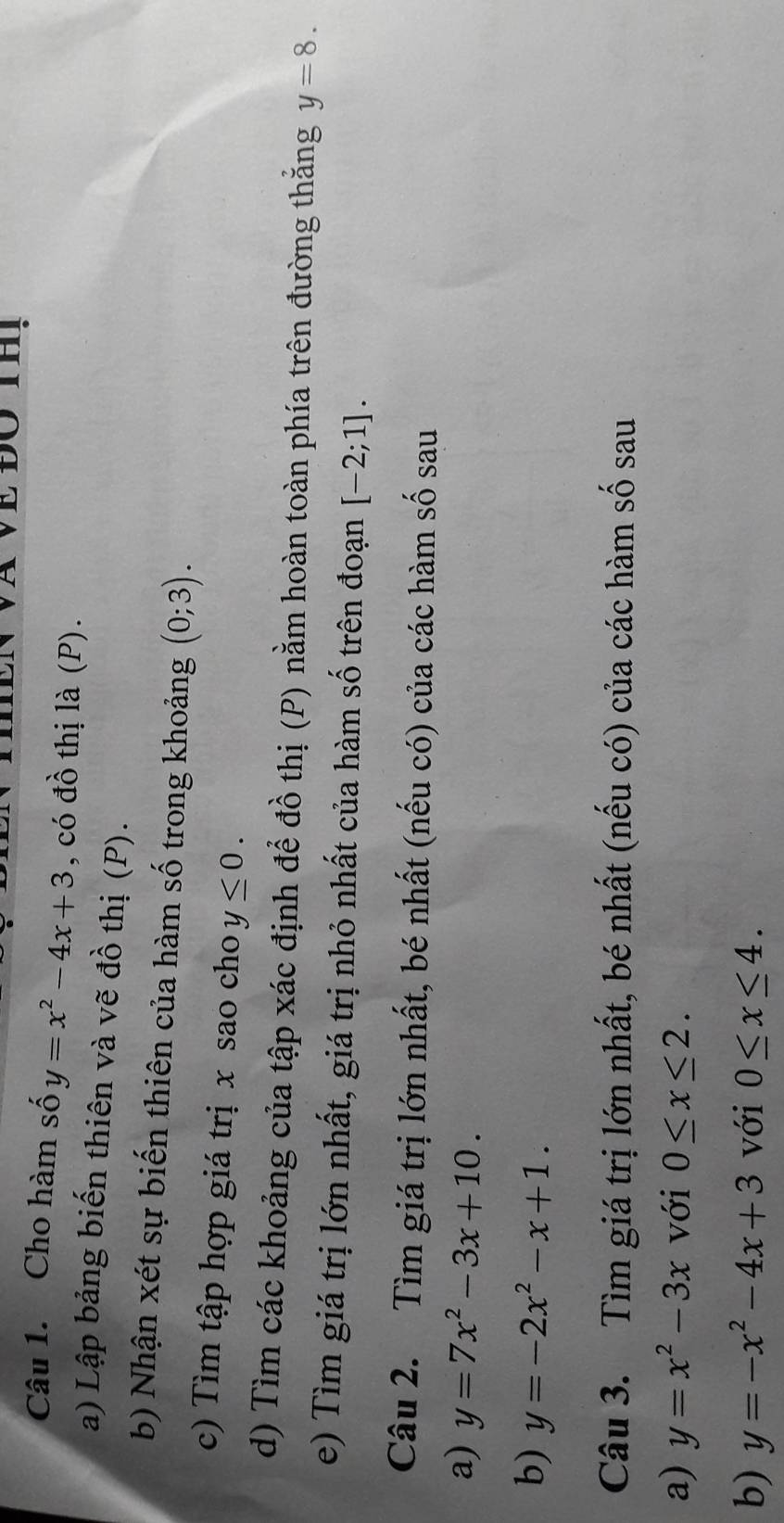 Cho hàm số y=x^2-4x+3 , có đồ thị là (P). 
a) Lập bảng biến thiên và vẽ đồ thị (P). 
b) Nhận xét sự biến thiên của hàm số trong khoảng (0;3). 
c) Tìm tập hợp giá trị x sao cho y≤ 0. 
d) Tìm các khoảng của tập xác định để đồ thị (P) nằm hoàn toàn phía trên đường thắng y=8. 
e) Tìm giá trị lớn nhất, giá trị nhỏ nhất của hàm số trên đoạn [-2;1]. 
Câu 2. Tìm giá trị lớn nhất, bé nhất (nếu có) của các hàm số sau 
a) y=7x^2-3x+10. 
b) y=-2x^2-x+1. 
Câu 3. Tìm giá trị lớn nhất, bé nhất (nếu có) của các hàm số sau 
a) y=x^2-3x với 0≤ x≤ 2. 
b) y=-x^2-4x+3 với 0≤ x≤ 4.