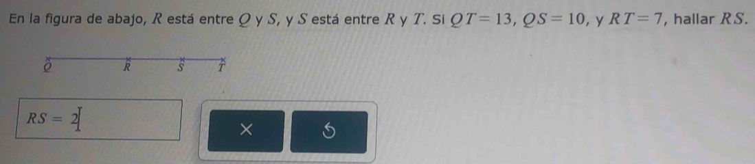 En la figura de abajo, R está entre Q y S, y S está entre R y T. Si QT=13, QS=10 , y RT=7 , hallar R S.
R s T
RS=2
×