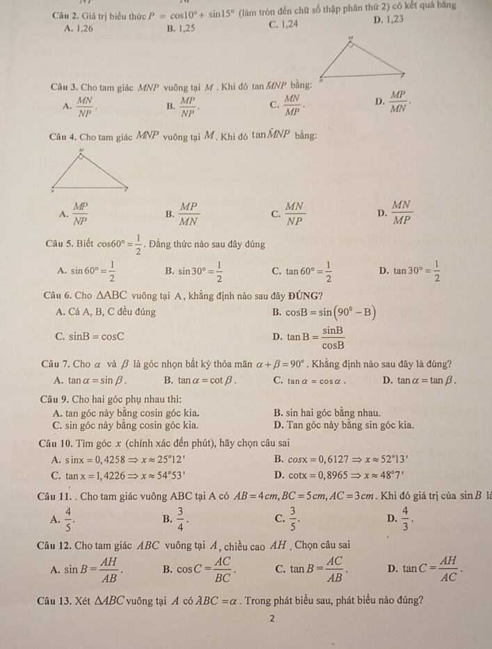 Giá trị biểu thức P=cos 10°+sin 15° (làm tròn đến chữ số thập phân thứ 2) có kết quả băng
A. 1,26 B. 1,25 C. 1,24 D. 1,23
Câu 3. Cho tam giác MNP vuông tại M . Khi đó tan MNP bằng:
A.  MN/NP . B.  MP/NP . C.  MN/MP . D.  MP/MN .
Câu 4. Cho tam giác MNP vuông tại M, Khi đó tai MA JP bằng:
A.  MP/NP  B.  MP/MN  C.  MN/NP  D.  MN/MP 
Câu 5. Biết cos 60°= 1/2 . Đẳng thức nào sau đây đúng
A. sin 60°= 1/2  B. sin 30°= 1/2  C. tan 60°= 1/2  D. tan 30°= 1/2 
Câu 6. Cho △ ABC vuông tại A , khẳng định nào sau đây DI'NG ?
A. Cả A, B, C đều đúng B. cos B=sin (90°-B)
C. sin B=cos C D. tan B= sin B/cos B 
Câu 7. Cho α và β là góc nhọn bất kỳ thỏa mãn alpha +beta =90°. Khẳng định nào sau đây là đúng?
A. tan alpha =sin beta . B. tan alpha =cot beta . C. tan alpha =cos alpha . D. tan alpha =tan beta .
Câu 9. Cho hai góc phụ nhau thì:
A. tan góc này bằng cosin góc kia. B. sin hai góc bằng nhau.
C. sin góc này bằng cosin góc kia. D. Tan góc này bằng sin góc kia.
Câu 10. Tìm góc x (chính xác đến phút), hãy chọn câu sai
A. sin x=0,4258Rightarrow xapprox 25°12' B. cos x=0,6127Rightarrow xapprox 52°13'
C. tan x=1,4226Rightarrow xapprox 54°53' D. cot x=0,8965Rightarrow xapprox 48°7'
Câu 11. . Cho tam giác vuông ABC tại A có AB=4cm,BC=5cm,AC=3cm. Khi đó giá trị của sin B 12
A.  4/5 .  3/4 . C.  3/5 . D.  4/3 .
B.
Câu 12. Cho tam giác ABC vuông tại A, chiều cao AH  Chọn câu sai
A. sin B= AH/AB . B. cos C= AC/BC . C. tan B= AC/AB . D. tan C= AH/AC .
Câu 13. Xét △ ABC vuông tại A có lambda BC=alpha. Trong phát biểu sau, phát biểu nào đúng?
2