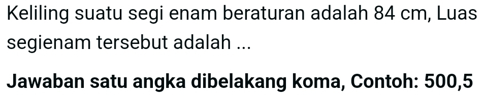 Keliling suatu segi enam beraturan adalah 84 cm, Luas 
segienam tersebut adalah ... 
Jawaban satu angka dibelakang koma, Contoh: 500, 5