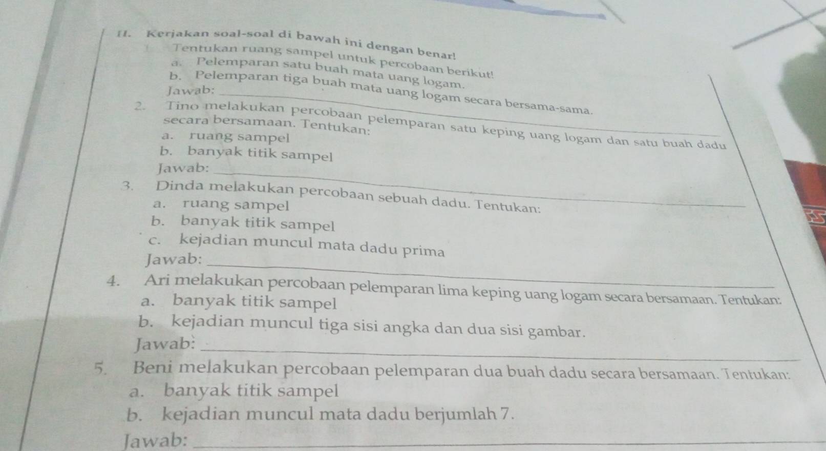 Kerjakan soal-soal di bawah ini dengan benar! 
Tentukan ruang sampel untuk percobaan berikut! 
a. Pelemparan satu buah mata uang logam. 
Jawab:_ 
b. Pelemparan tiga buah mata uang logam secara bersama-sama. 
secara bersamaan. Tentukan: 
2. Tino melakukan percobaan pelemparan satu keping uang logam dan satu buah dadu 
a. ruang sampel 
b. banyak titik sampel 
Jawab:_ 
3. Dinda melakukan percobaan sebuah dadu. Tentukan: 
a. ruang sampel 
b. banyak titik sampel 
c. kejadian muncul mata dadu prima 
Jawab:_ 
4. Ari melakukan percobaan pelemparan lima keping uang logam secara bersamaan. Tentukan: 
a. banyak titik sampel 
b. kejadian muncul tiga sisi angka dan dua sisi gambar. 
Jawab:_ 
5. Beni melakukan percobaan pelemparan dua buah dadu secara bersamaan. Tentukan: 
a. banyak titik sampel 
b. kejadian muncul mata dadu berjumlah 7. 
Jawab:_