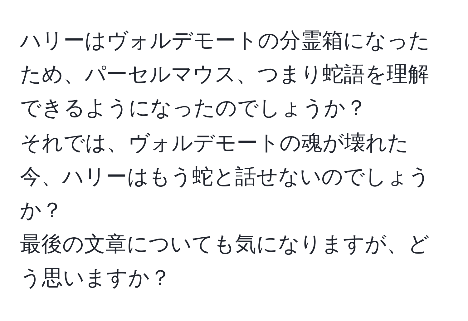 ハリーはヴォルデモートの分霊箱になったため、パーセルマウス、つまり蛇語を理解できるようになったのでしょうか？  
それでは、ヴォルデモートの魂が壊れた今、ハリーはもう蛇と話せないのでしょうか？  
最後の文章についても気になりますが、どう思いますか？