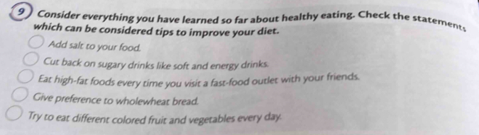 9] Consider everything you have learned so far about healthy eating. Check the statements
which can be considered tips to improve your diet.
Add salt to your food.
Cut back on sugary drinks like soft and energy drinks.
Eat high-fat foods every time you visit a fast-food outlet with your friends.
Give preference to wholewheat bread.
Try to eat different colored fruit and vegetables every day.