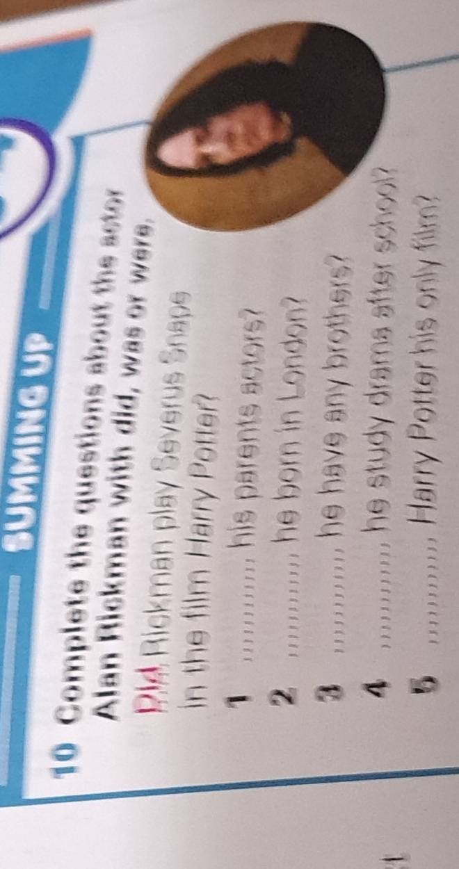 SUMMING UP 
10 Complete the questions about the actor 
Alan Rickman with did, was or were. 
Rie Rickman play Severus Snape 
in the film Harry Potter? 
;.......... his parents actors? 
2 ,;;;;;;;;;; he born in London? 
③ ;;;;;;;;;;; he have any brothers? 
_ ;;;;;;;;;;.. he study drama after school? 
;;;;;;;;;;;;, Harry Potter his only film?