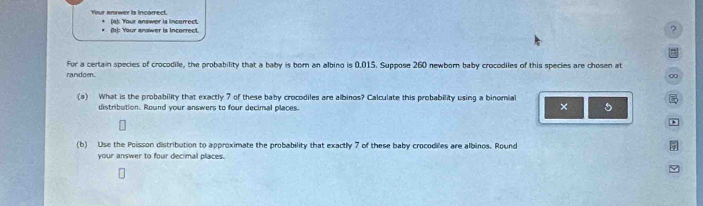 Youe anrwer is incorrect 
(a): Your answer is incorrect 
(b): Your answer is Incorrect. 
? 
= 
For a certain species of crocodile, the probability that a baby is born an albino is 0.015. Suppose 260 newborn baby crocodiles of this species are chosen at 
random. ∞ 
(a) What is the probability that exactly 7 of these baby crocodiles are albinos? Calculate this probability using a binomial B 
distribution. Round your answers to four decimal places. 
× 5 
D 
(b) Use the Poisson distribution to approximate the probability that exactly 7 of these baby crocodiles are albinos. Round 
your answer to four decimal places.