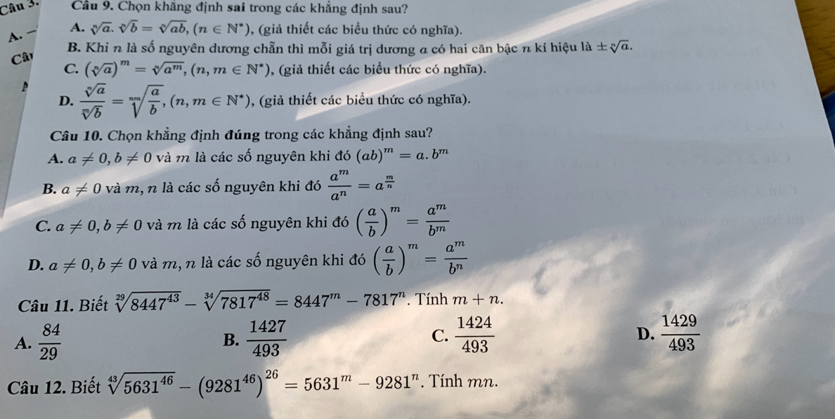 Chọn khăng định sai trong các khẳng định sau?
A.  A. sqrt[n](a).sqrt[n](b)=sqrt[n](ab),(n∈ N^*) , (giả thiết các biểu thức có nghĩa).
B. Khi n là số nguyên dương chẵn thì mỗi giá trị dương a có hai căn bậc n kí hiệu la± sqrt[n](a).
Câ
C. (sqrt[n](a))^m=sqrt[n](a^m),(n,m∈ N^*) , (giả thiết các biểu thức có nghĩa).
D.  sqrt[n](a)/sqrt[m](b) =sqrt[mn](frac a)b,(n,m∈ N^*) , (giả thiết các biểu thức có nghĩa).
Câu 10. Chọn khẳng định đúng trong các khẳng định sau?
A. a!= 0,b!= 0 và m là các số nguyên khi do(ab)^m=a.b^m
B. a!= 0 và m, n là các số nguyên khi đó  a^m/a^n =a^(frac m)n
C. a!= 0,b!= 0 và m là các số nguyên khi đó ( a/b )^m= a^m/b^m 
D. a!= 0,b!= 0 và m, n là các số nguyên khi đó ( a/b )^m= a^m/b^n 
Câu 11. Biết sqrt[29](8447^(43))-sqrt[34](7817^(48))=8447^m-7817^n Tính m+n.
D.
A.  84/29  B.  1427/493  C.  1424/493   1429/493 
Câu 12. Biết sqrt[43](5631^(46))-(9281^(46))^26=5631^m-9281^n *  Tính mn.