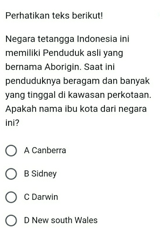 Perhatikan teks berikut!
Negara tetangga Indonesia ini
memiliki Penduduk asli yang
bernama Aborigin. Saat ini
penduduknya beragam dan banyak
yang tinggal di kawasan perkotaan.
Apakah nama ibu kota dari negara
ini?
A Canberra
B Sidney
C Darwin
D New south Wales