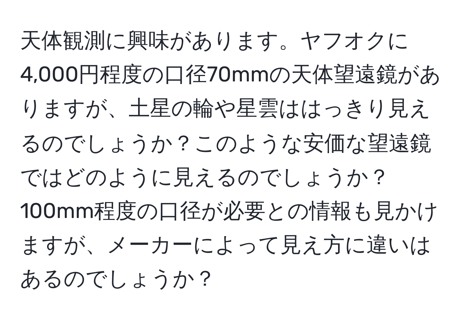 天体観測に興味があります。ヤフオクに4,000円程度の口径70mmの天体望遠鏡がありますが、土星の輪や星雲ははっきり見えるのでしょうか？このような安価な望遠鏡ではどのように見えるのでしょうか？100mm程度の口径が必要との情報も見かけますが、メーカーによって見え方に違いはあるのでしょうか？