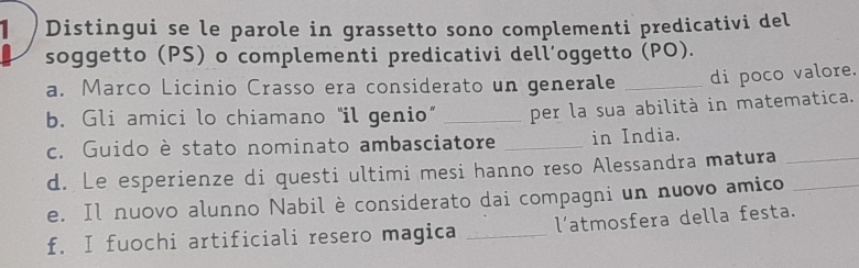 Distingui se le parole in grassetto sono complementi predicativi del 
soggetto (PS) o complementi predicativi dell’oggetto (PO). 
a. Marco Licinio Crasso era considerato un generale _di poco valore. 
b. Gli amici lo chiamano “il genio” _per la sua abilità in matematica. 
c. Guido è stato nominato ambasciatore _in India. 
d. Le esperienze di questi ultimi mesi hanno reso Alessandra matura_ 
e. Il nuovo alunno Nabil è considerato dai compagni un nuovo amico_ 
f. I fuochi artificiali resero magica _l'atmosfera della festa.