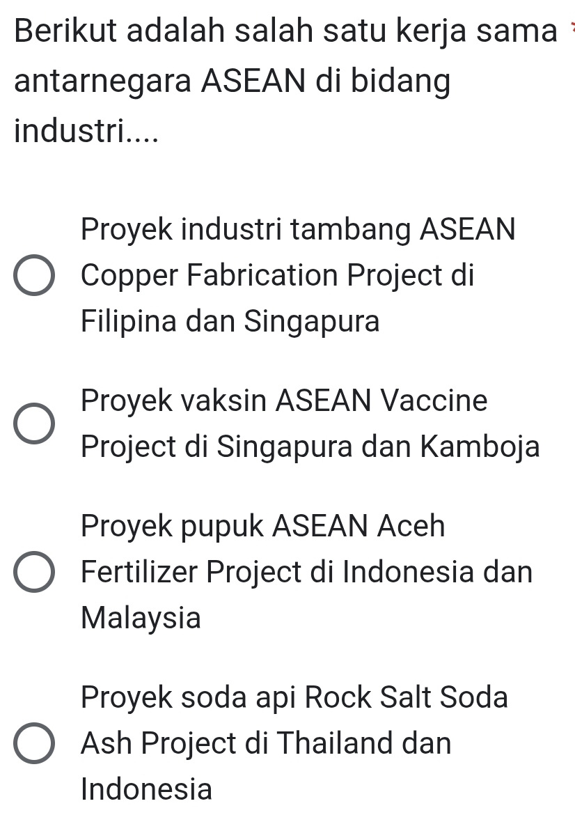 Berikut adalah salah satu kerja sama 
antarnegara ASEAN di bidang
industri....
Proyek industri tambang ASEAN
Copper Fabrication Project di
Filipina dan Singapura
Proyek vaksin ASEAN Vaccine
Project di Singapura dan Kamboja
Proyek pupuk ASEAN Aceh
Fertilizer Project di Indonesia dan
Malaysia
Proyek soda api Rock Salt Soda
Ash Project di Thailand dan
Indonesia