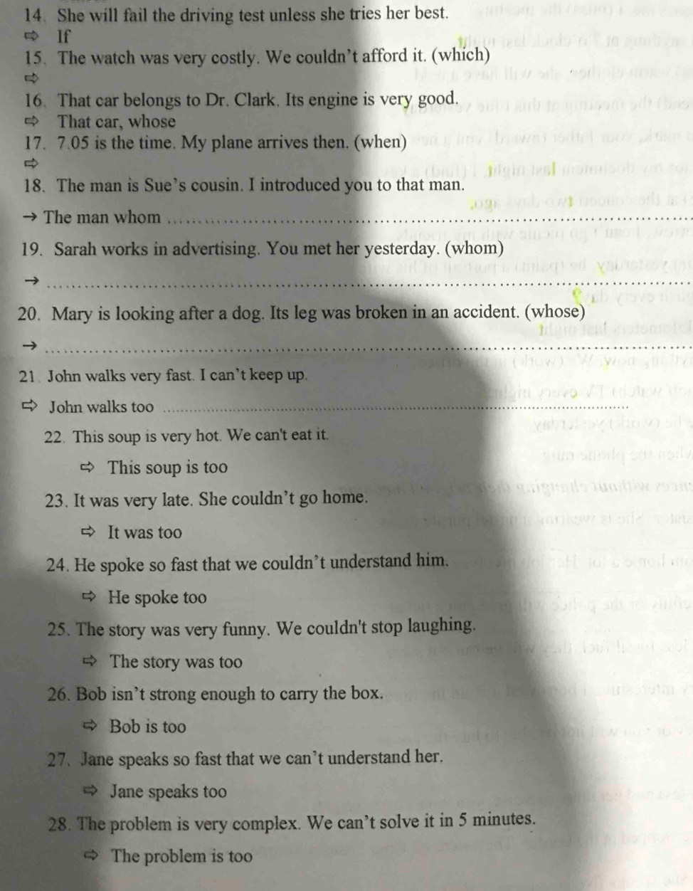 She will fail the driving test unless she tries her best. 
If 
15. The watch was very costly. We couldn’t afford it. (which) 
16. That car belongs to Dr. Clark. Its engine is very good. 
That car, whose 
17. 7.05 is the time. My plane arrives then. (when) 
18. The man is Sue’s cousin. I introduced you to that man. 
→ The man whom_ 
19. Sarah works in advertising. You met her yesterday. (whom) 
_ 
20. Mary is looking after a dog. Its leg was broken in an accident. (whose) 
_ 
21. John walks very fast. I can’t keep up. 
John walks too 
_ 
22. This soup is very hot. We can't eat it. 
This soup is too 
23. It was very late. She couldn’t go home. 
⇒ It was too 
24. He spoke so fast that we couldn’t understand him. 
He spoke too 
25. The story was very funny. We couldn't stop laughing. 
The story was too 
26. Bob isn’t strong enough to carry the box. 
Bob is too 
27. Jane speaks so fast that we can’t understand her. 
Jane speaks too 
28. The problem is very complex. We can’t solve it in 5 minutes. 
The problem is too