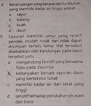 Bahan pangan yang berasal dari tumbuhan
yang memiliki kadar air tinggi adalah ....
a. sayur
b. batang
c buah
d. daun
5. Sayuran memiliki umur yang relatif
pendek, mudah rusak dan tidak dapat
disimpan terlalu lama. Hal tersebut
disebabkan oleh kandungan pada sayur
tersebut yaitu ....
a. mengandung klorofil yang berwarna
hijau pada daunnya
b kebanyakan berupa sayuran daun
yang bertekstur lunak
c. memiliki kadar air dan serat yang
tinggi
d. sensitif terhadap perubahan ph asam
dan basa