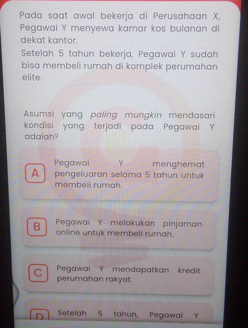 Pada saat awal bekerja di Perusahaan X,
Pegawai Y menyewa kamar kos bulanan di
dekat kantor.
Setelah 5 tahun bekerja, Pegawai Y sudah
bisa membeli rumah di komplek perumahan
elite.
Asumsi yang paling mungkin mendasari
kondisi yang terjadi pada Pegawai Y
adalah?
Pegawai Y menghemat
A pengeluaran selama 5 tahun untuk
membeli rumah.
B Pegawai Y melakukan pinjaman
online untuk membeli rumah.
Pegawai Y mendapatkan kredit
C perumahan rakyat.
^ Setelah 5 tahun, Pegawai Y