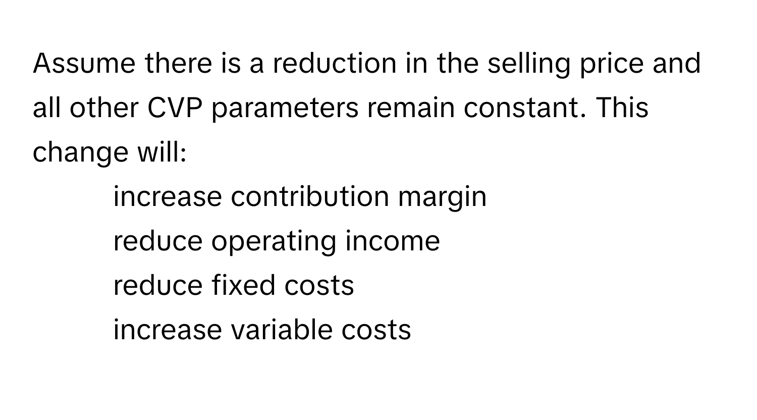 Assume there is a reduction in the selling price and all other CVP parameters remain constant. This change will:

- increase contribution margin
- reduce operating income
- reduce fixed costs
- increase variable costs