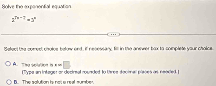 Solve the exponential equation.
2^(7x-2)=3^x
Select the correct choice below and, if necessary, fill in the answer box to complete your choice.
A. The solution is xapprox □. 
(Type an integer or decimal rounded to three decimal places as needed.)
B. The solution is not a real number.