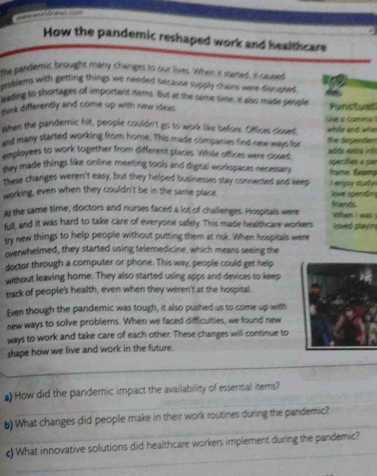 ereh is we h wke t 1 as 
How the pandemic reshaped work and healthcare 
The pandemic brought many changes to our tives. When is started is caused 
problems with getting things we needed because supply chairs were disrupted . 
leading to shortages of important items. But at the same time, it also made people 
shink differently and come up with new ideas. functust 
he a comma ! 
When the pandemic hit, people couldn't go to work like before. Offices dosed. whille and whe 
and many started working from home. This made companies find new ways for e taspo dan 
employees to work together from different places. While offices were dosed, 
they made things like online meeting tools and digital workspaces necessary . frame Éxamç 
These changes weren't easy, but they helped businesses stay connected and keep I enipy study 
working, even when they couldn't be in the same place. love spendin 
friends 
At the same time, doctors and nurses faced a lot of challenges. Hospitals were es i wa . 
full, and it was hard to take care of everyone safely. This made healthcare workers loved glayin 
try new things to help people without putting them at risk. When hospitals were 
overwhelmed, they started using telemedicine, which means seeing the 
doctor through a computer or phone. This way, people could get help 
without leaving home. They also started using apps and devices to keep 
track of people's health, even when they weren't at the hospital. 
Even though the pandemic was tough, it also pushed us to come up with 
new ways to solve problems. When we faced difficulties, we found new 
ways to work and take care of each other. These changes will continue to 
_ 
shape how we live and work in the future. 
_ 
a) How did the pandemic impact the availability of essential items? 
_ 
b) What changes did people make in their work routines during the pandemic? 
_ 
c) What innovative solutions did healthcare workers implement during the pandemic?
