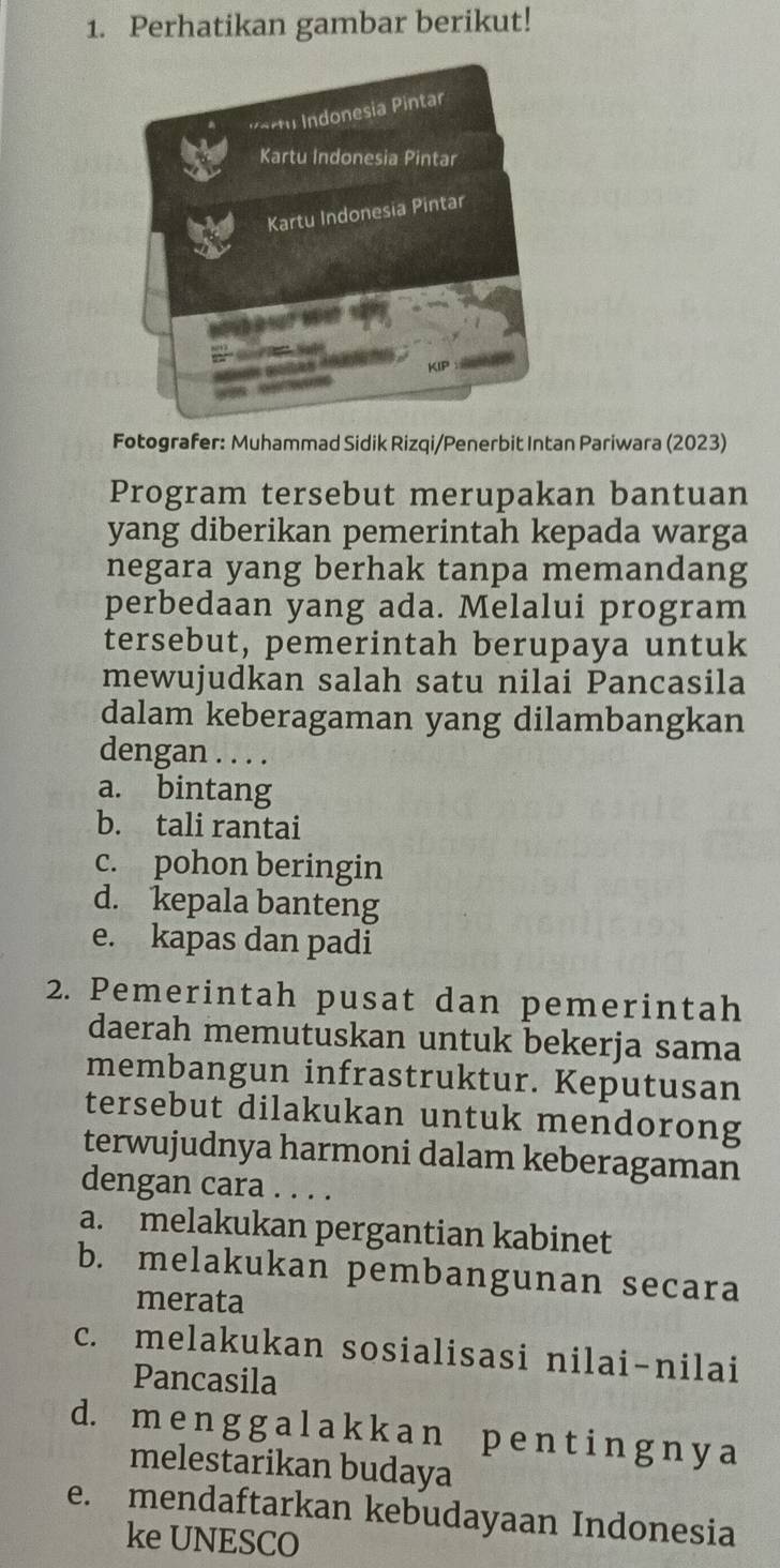 Perhatikan gambar berikut!
P a rtu Indonesia Pintar
Kartu Indonesia Pintar
Kartu Indonesia Pintar
KIP
Fotografer: Muhammad Sidik Rizqi/Penerbit Intan Pariwara (2023)
Program tersebut merupakan bantuan
yang diberikan pemerintah kepada warga
negara yang berhak tanpa memandang
perbedaan yang ada. Melalui program
tersebut, pemerintah berupaya untuk
mewujudkan salah satu nilai Pancasila
dalam keberagaman yang dilambangkan
dengan . . . .
a. bintang
b. tali rantai
c. pohon beringin
d. kepala banteng
e. kapas dan padi
2. Pemerintah pusat dan pemerintah
daerah memutuskan untuk bekerja sama
membangun infrastruktur. Keputusan
tersebut dilakukan untuk mendorong
terwujudnya harmoni dalam keberagaman
dengan cara . . . .
a. melakukan pergantian kabinet
b. melakukan pembangunan secara
merata
c. melakukan sosialisasi nilai-nilai
Pancasila
d. m e n g g a l a k k a n p e n t i n g n y a
melestarikan budaya
e. mendaftarkan kebudayaan Indonesia
ke UNESCO