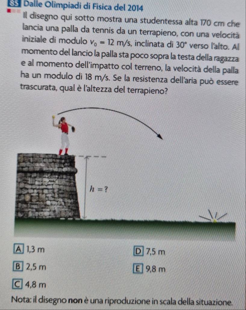 Dalle Olimpiadi di Física del 2014
Il disegno qui sotto mostra una studentessa alta 170 cm che
lancia una palla da tennis da un terrapieno, con una velocità
iniziale di modulo v_0=12m/s , inclinata di 30° verso l'alto. Al
momento del lancio la palla sta poco sopra la testa della ragazza
e al momento dell'impatto col terreno, la velocità della palla
ha un modulo di 18 m/s. Se la resistenza dell'aria può essere
trascurata, qual è l'altezza del terrapieno?
A 1,3 m D 7,5 m
B] 2,5 m E] 9,8 m
C 4,8 m
Nota: il disegno non è una riproduzione in scala della situazione.