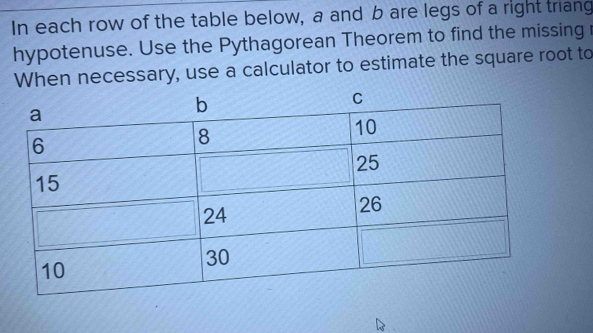 In each row of the table below, a and b are legs of a right triang 
hypotenuse. Use the Pythagorean Theorem to find the missing 
When necessary, use a calculator to estimate the square root to