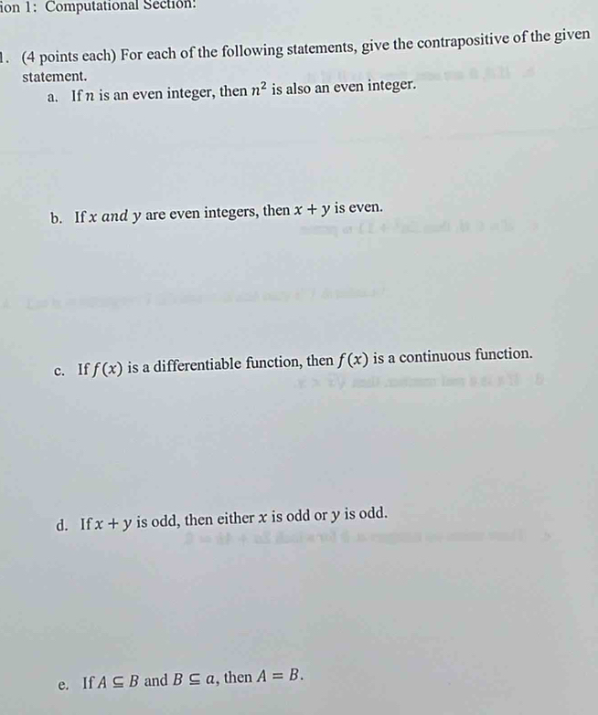 ion 1: Computational Section: 
. (4 points each) For each of the following statements, give the contrapositive of the given 
statement. 
a. If n is an even integer, then n^2 is also an even integer. 
b. If x and y are even integers, then x+y is even. 
c. If f(x) is a differentiable function, then f(x) is a continuous function. 
d. If x+y is odd, then either x is odd or y is odd. 
e. If A⊂eq B and B⊂eq a , then A=B.