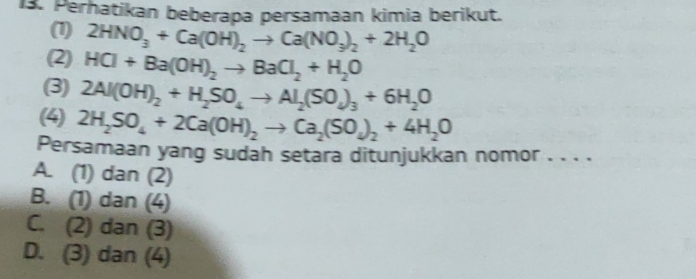 Perhatikan beberapa persamaan kimia berikut.
(1) 2HNO_3+Ca(OH)_2to Ca(NO_3)_2+2H_2O
(2) HCl+Ba(OH)_2to BaCl_2+H_2O
(3) 2Al(OH)_2+H_2SO_4to Al_2(SO_4)_3+6H_2O
(4) 2H_2SO_4+2Ca(OH)_2to Ca_2(SO_4)_2+4H_2O
Persamaan yang sudah setara ditunjukkan nomor . . . .
A. (1) dan (2)
B. (1) dan (4)
C. (2) dan (3)
D. (3) dan (4)