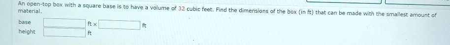 An open-top box with a square base is to have a volume of 32 cubic feet. Find the dimensions of the box (in ft) that can be made with the smallest amount of 
material. 
base □ ft* □ ft
height □ ft