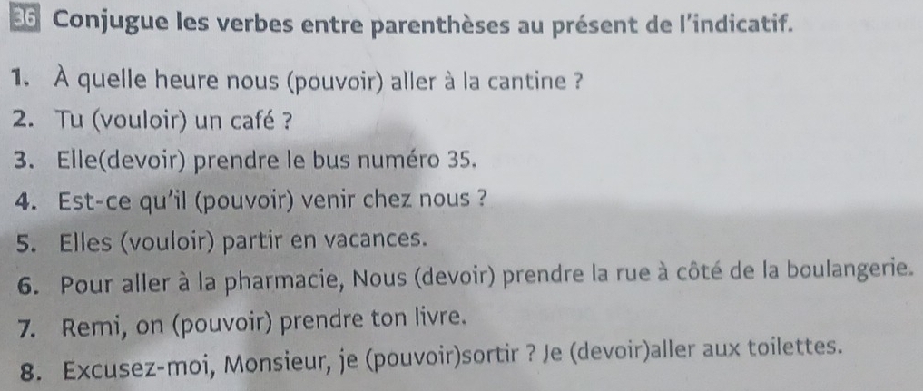 Conjugue les verbes entre parenthèses au présent de l'indicatif. 
1. À quelle heure nous (pouvoir) aller à la cantine ? 
2. Tu (vouloir) un café ? 
3. Elle(devoir) prendre le bus numéro 35. 
4. Est-ce qu'il (pouvoir) venir chez nous ? 
5. Elles (vouloir) partir en vacances. 
6. Pour aller à la pharmacie, Nous (devoir) prendre la rue à côté de la boulangerie. 
7. Remi, on (pouvoir) prendre ton livre. 
8. Excusez-moi, Monsieur, je (pouvoir)sortir ? Je (devoir)aller aux toilettes.