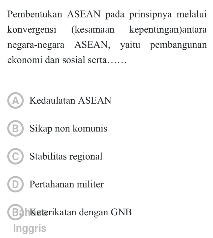 Pembentukan ASEAN pada prinsipnya melalui
konvergensi (kesamaan kepentingan)antara
negara-negara ASEAN, yaitu pembangunan
ekonomi dan sosial serta……
AKedaulatan ASEAN
BSikap non komunis
CStabilitas regional
D Pertahanan militer
Bah Keterikatan dengan GNB
Inggris