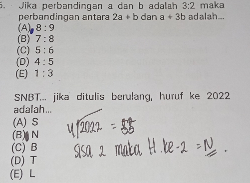 Jika perbandingan a dan b adalah 3:2 maka
perbandingan antara 2a+b dan a+3b adalah...
(A) 8:9
(B) 7:8
(C) 5:6
(D) 4:5
(E) 1:3
SNBT... jika ditulis berulang, huruf ke 2022
adalah...
(A) S
(B) N
(C) B
(D) T
(E) L