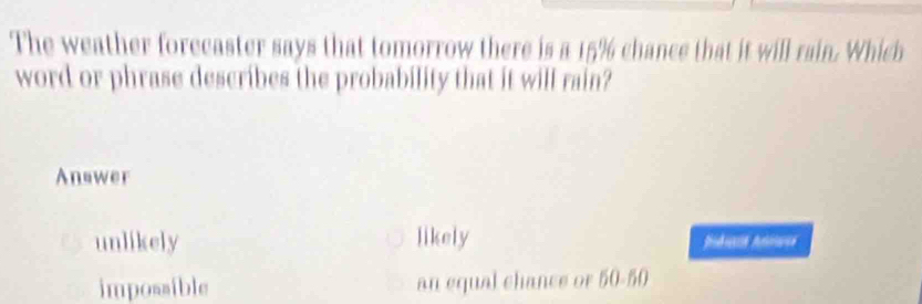 The weather forecaster says that tomorrow there is a 15% chance that it will rain. Which
word or phrase describes the probability that it will rain?
Answer
unlikely likely Ioducs Anaes
impossible an equal chance or 50-50