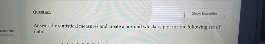 Question Show Examples 
Answer the statistical measures and create a box and whiskers plot for the following set of 
plete: 70% data.