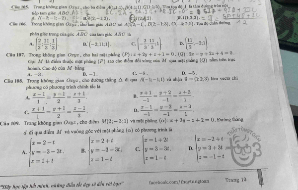 ∠ 1
Câu 105. Trong không gian Ozyz , cho ba điểm A(1;1;1),B(4;1;1),C(1;1;5) Tìm tọạ độ / là tâm đường tròn nội
tiếp tam giác ABC
A I(-2;-1;-2). B.f(2;-1;2). D. [1;2;2)
Câu 106. Trong không gian Ozyz , cho tam giác ABC có A(1;2;-1),B(2;-1;3),C(-4;7;5). Tọa độ chân đường
phần giác trong của góc overline ABC của tam giáo ABC là
A. ( 2/3 ; 11/3 ; 1/3 ). B.' (-2;11;1). C. (- 2/3 ; 11/3 ;1). D. ( 11/2 ;-2;1).
Câu 107. Trong không gian Ozyz , cho hai mặt phẳng (P): x+2y+z+1=0.(Q):2x-y+2z+4=0.
Gọi M là điểm thuộc mặt phẳng (P) sao cho điểm đổi xứng của M qua mặt phẳng (Q) nằm trên trục
hoành. Cao độ của M bằng B. - 1 . C. -8 . D. -5 ,
A. -3.
Câu 108. Trong không gian Oxyz , cho đường thẳng △ di qua A(-1;-1;1) và nhận vector u=(1;2;3) làm vectơ chì
phương có phương trình chính tắc là
A.  (x-1)/1 = (y-1)/2 = (z+1)/3 . B.  (x+1)/-1 = (y+2)/-1 = (z+3)/1 .
C.  (x+1)/1 = (y+1)/2 = (z-1)/3 . D.  (x-1)/-1 = (y-2)/-1 = (z-3)/1 .
Câu 109. Trong không gian Oxyz , cho điểm M(2;-3;1) và mặt phẳng (α): x+3y-z+2=0 , Đường thẳng
d đi qua điểm M và vuỡng góc với mặt phẳng (α) có phương trình là
A beginarrayl x=2-t y=-3-3t. z=1+tendarray. B. beginarrayl x=2+t y=-3-3t. z=1-tendarray. C. beginarrayl x=1+2t y=3-3t. z=1-tendarray. D. beginarrayl x=-2+t y=3+3t z=-1-tendarray.
'Hãy học tập hết mình, những điều tốt đẹp sẽ đến với bạn facebook.com/thaytungtoan Trang 10